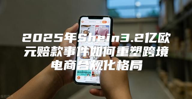 2025年Shein3.2亿欧元赔款事件如何重塑跨境电商合规化格局
