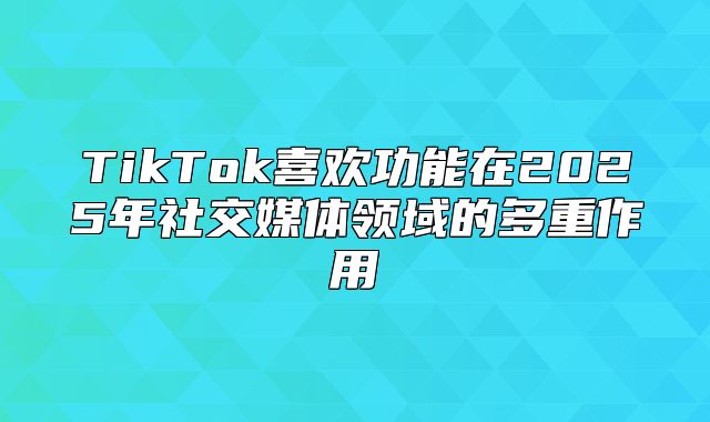 TikTok喜欢功能在2025年社交媒体领域的多重作用