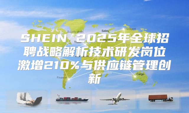 SHEIN 2025年全球招聘战略解析技术研发岗位激增210%与供应链管理创新