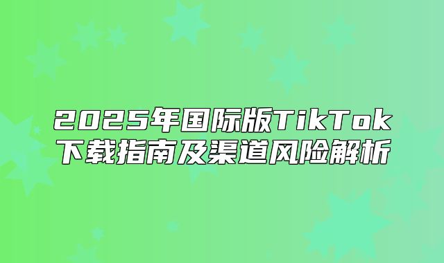 2025年国际版TikTok下载指南及渠道风险解析