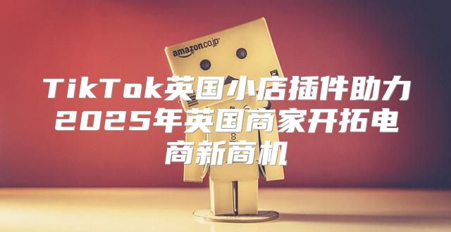 TikTok英国小店插件助力2025年英国商家开拓电商新商机