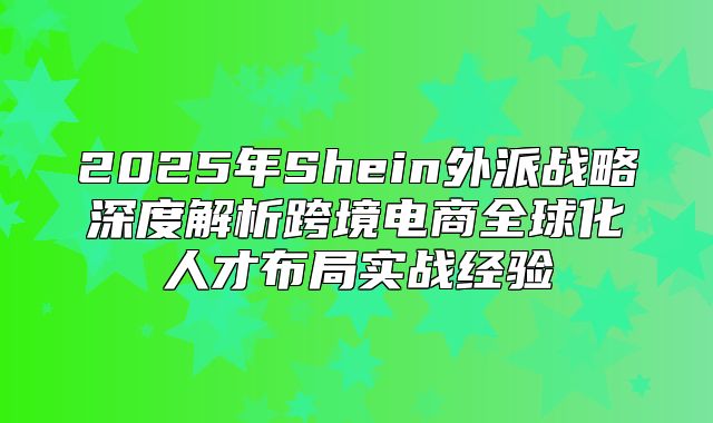 2025年Shein外派战略深度解析跨境电商全球化人才布局实战经验