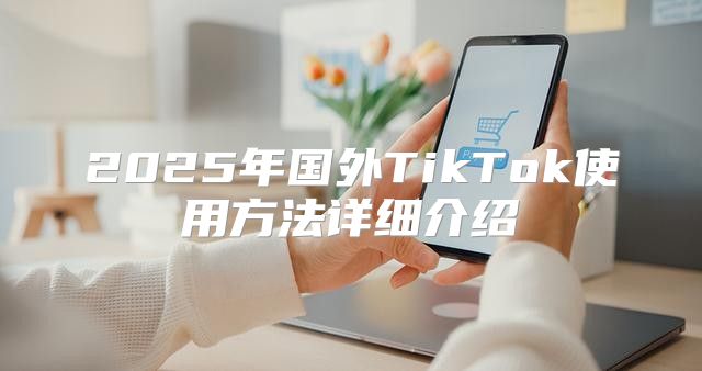 2025年国外TikTok使用方法详细介绍