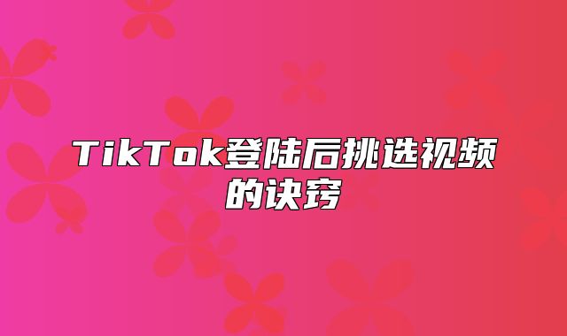 TikTok登陆后挑选视频的诀窍