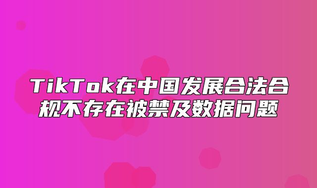 TikTok在中国发展合法合规不存在被禁及数据问题