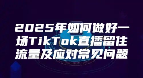 2025年如何做好一场TikTok直播留住流量及应对常见问题