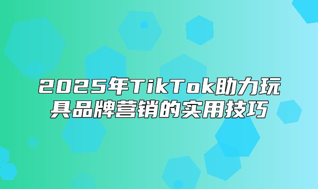 2025年TikTok助力玩具品牌营销的实用技巧