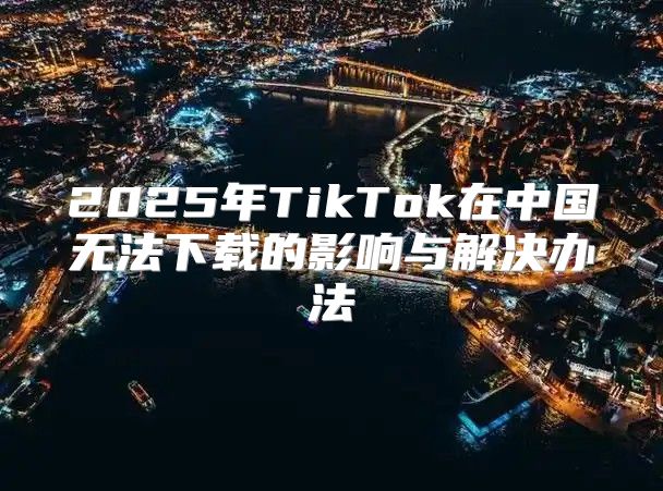2025年TikTok在中国无法下载的影响与解决办法