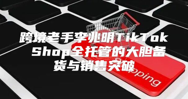 跨境老手李兆明TikTok Shop全托管的大胆备货与销售突破