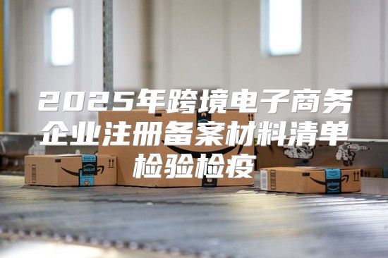2025年跨境电子商务企业注册备案材料清单检验检疫