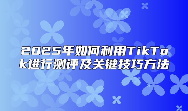 2025年如何利用TikTok进行测评及关键技巧方法