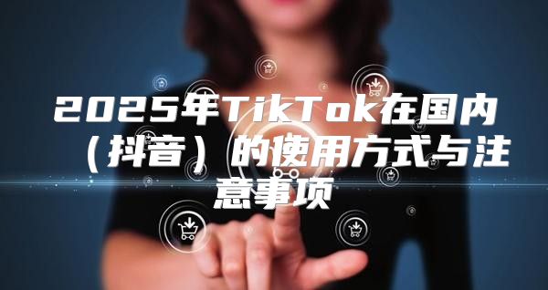 2025年TikTok在国内抖音的使用方式与注意事项