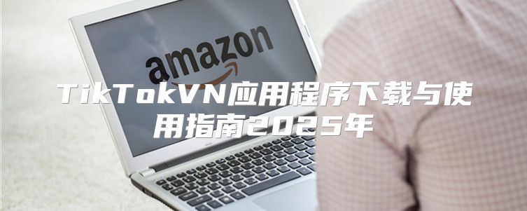 TikTokVN应用程序下载与使用指南2025年