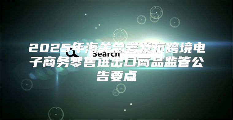 2025年海关总署发布跨境电子商务零售进出口商品监管公告要点