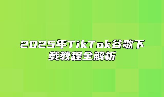 2025年TikTok谷歌下载教程全解析