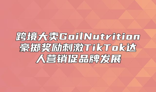 跨境大卖GoilNutrition豪掷奖励刺激TikTok达人营销促品牌发展