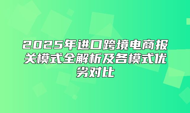 2025年进口跨境电商报关模式全解析及各模式优劣对比