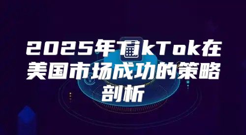 2025年TikTok在美国市场成功的策略剖析