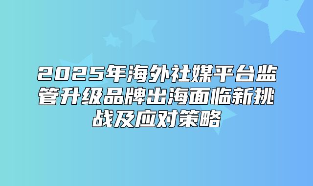 2025年海外社媒平台监管升级品牌出海面临新挑战及应对策略