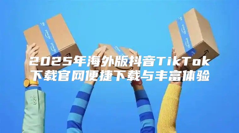 2025年海外版抖音TikTok下载官网便捷下载与丰富体验