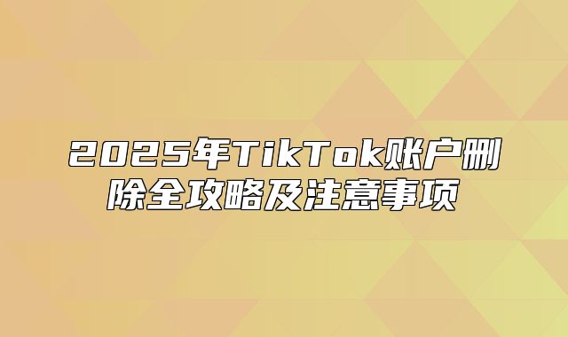 2025年TikTok账户删除全攻略及注意事项
