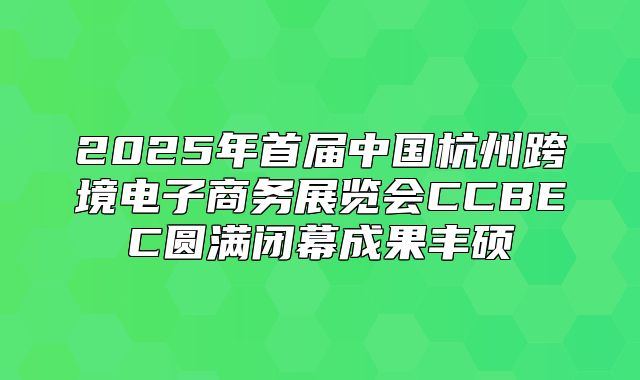 2025年首届中国杭州跨境电子商务展览会CCBEC圆满闭幕成果丰硕