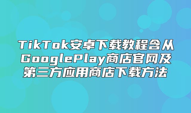 TikTok安卓下载教程含从GooglePlay商店官网及第三方应用商店下载方法