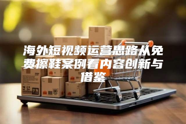 海外短视频运营思路从免费擦鞋案例看内容创新与借鉴