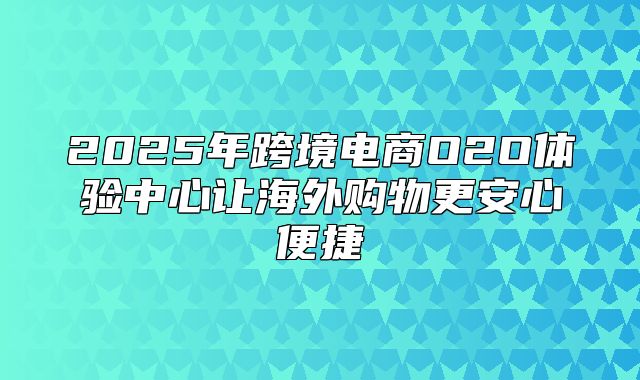 2025年跨境电商O2O体验中心让海外购物更安心便捷