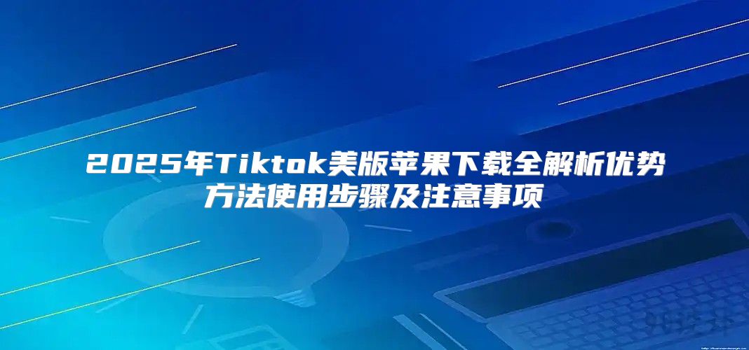 2025年Tiktok美版苹果下载全解析优势方法使用步骤及注意事项