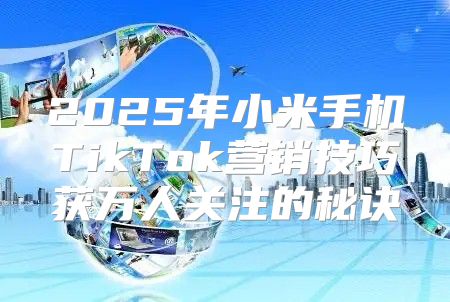 2025年小米手机TikTok营销技巧获万人关注的秘诀