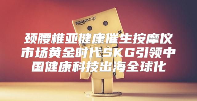 颈腰椎亚健康催生按摩仪市场黄金时代SKG引领中国健康科技出海全球化