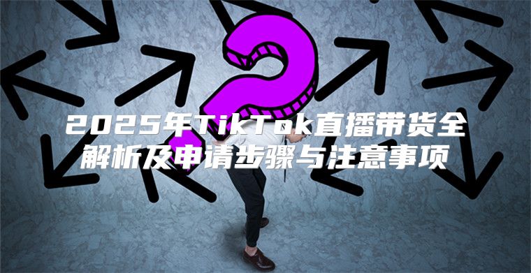 2025年TikTok直播带货全解析及申请步骤与注意事项