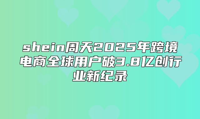 shein周天2025年跨境电商全球用户破3.8亿创行业新纪录