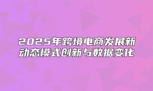 2025年跨境电商发展新动态模式创新与数据变化