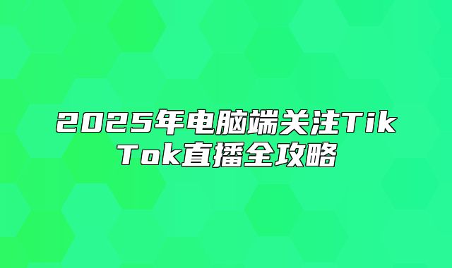2025年电脑端关注TikTok直播全攻略