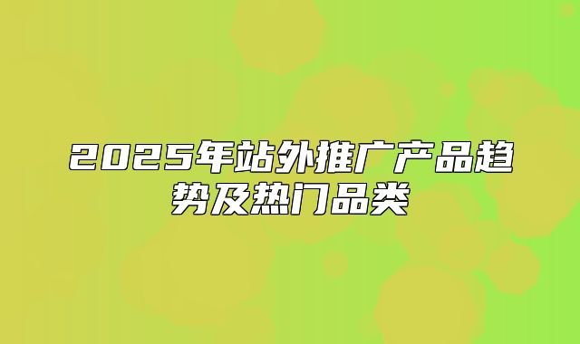 2025年站外推广产品趋势及热门品类