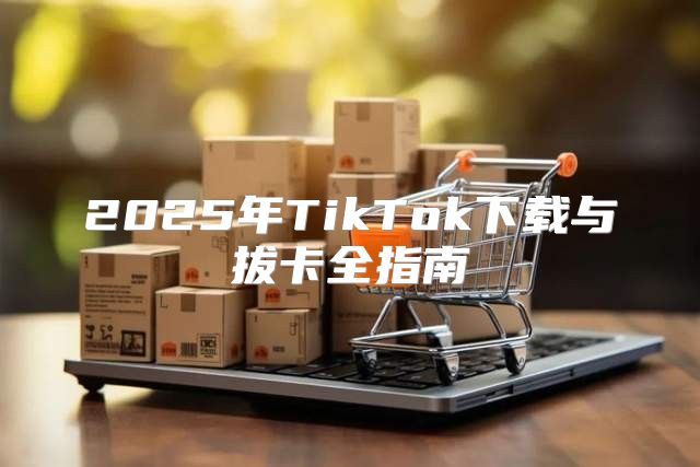 2025年TikTok下载与拔卡全指南