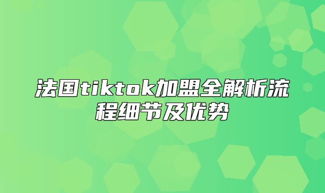法国tiktok加盟全解析流程细节及优势