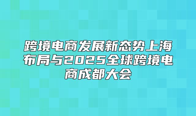跨境电商发展新态势上海布局与2025全球跨境电商成都大会