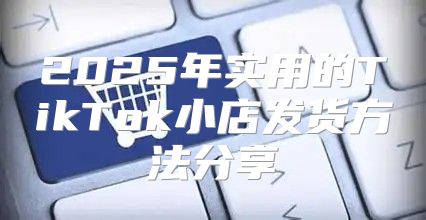 2025年实用的TikTok小店发货方法分享