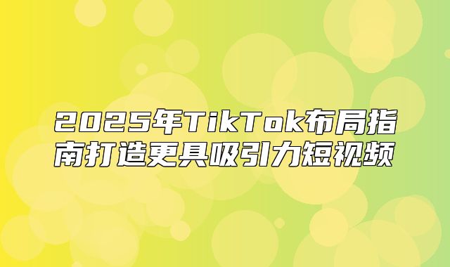 2025年TikTok布局指南打造更具吸引力短视频