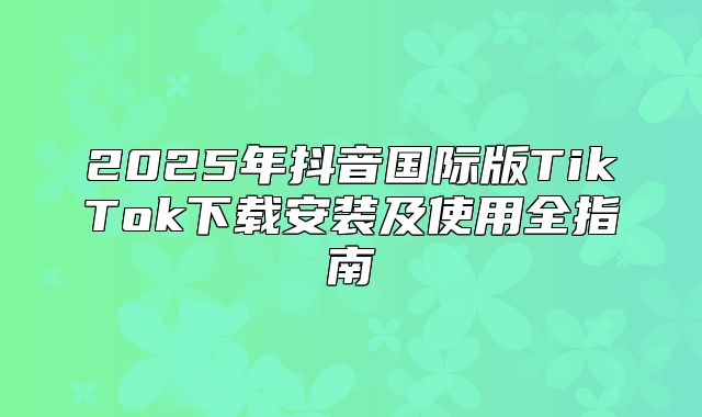 2025年抖音国际版TikTok下载安装及使用全指南