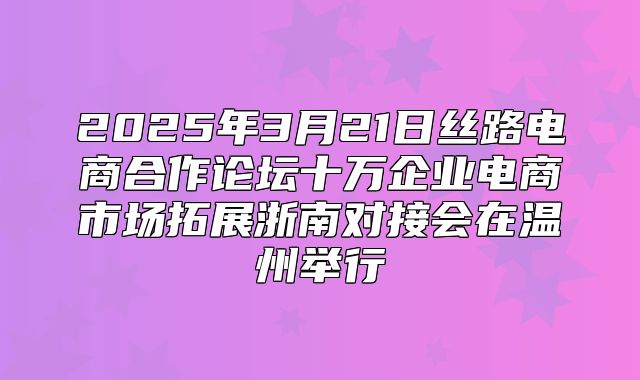 2025年3月21日丝路电商合作论坛十万企业电商市场拓展浙南对接会在温州举行