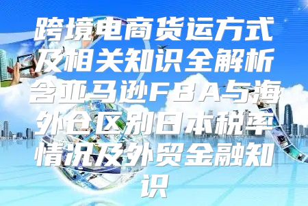 跨境电商货运方式及相关知识全解析含亚马逊FBA与海外仓区别日本税率情况及外贸金融知识