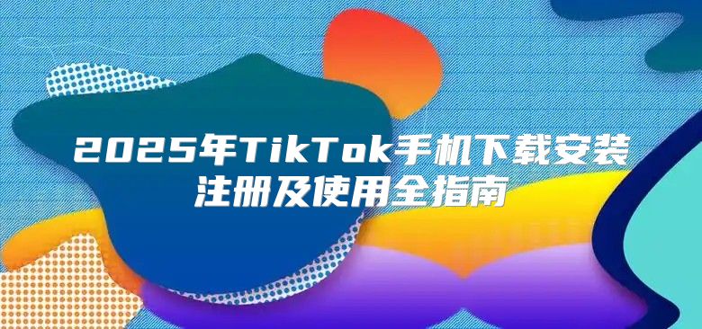 2025年TikTok手机下载安装注册及使用全指南