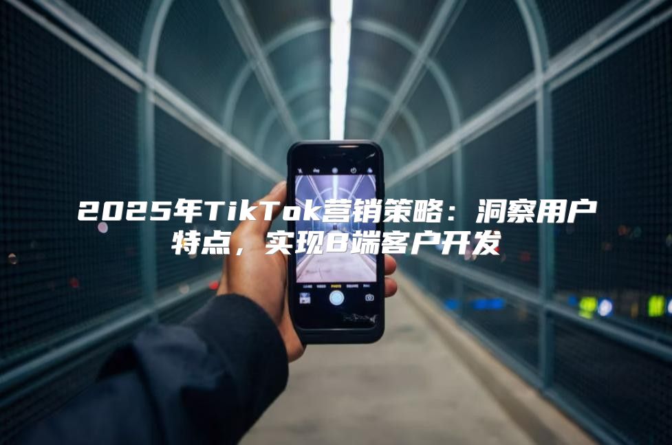 2025年TikTok营销策略：洞察用户特点，实现B端客户开发