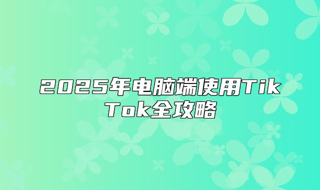 2025年电脑端使用TikTok全攻略