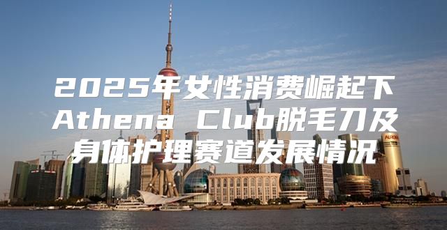 2025年女性消费崛起下Athena Club脱毛刀及身体护理赛道发展情况