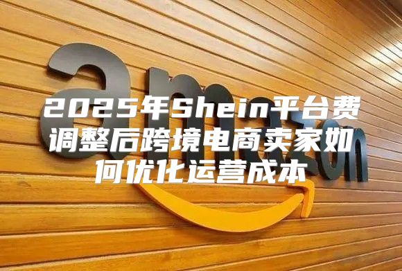 2025年Shein平台费调整后跨境电商卖家如何优化运营成本